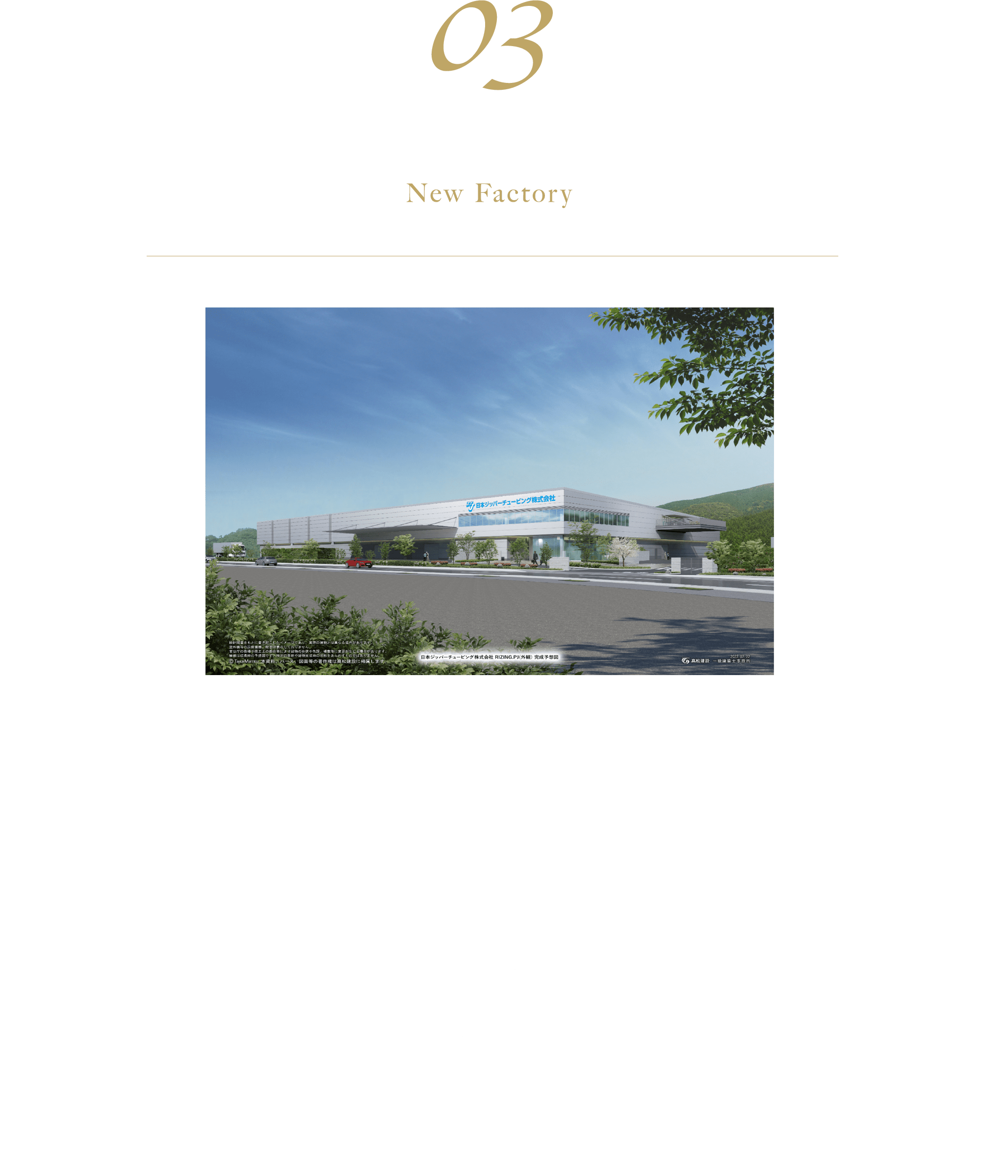 03 新工場のご紹介 来春移転予定 当社は西神第一、第二工場を集約し、神戸工場として生まれ変わります。これまで以上に、お客様のご要望にお答えできるよう邁進して参りますので、ご期待下さい。【所在地】兵庫県神戸市西区見津が丘6-18-2【建物概要】・構造：鉄骨地上２階 ・敷地面積：約16,000m2 ・延床面積：約12,00m2 竣工2023年3月（予定）